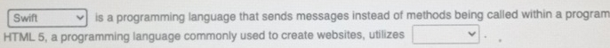 Swift is a programming language that sends messages instead of methods being called within a program 
HTML 5, a programming language commonly used to create websites, utilizes