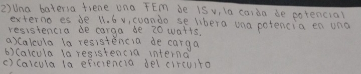 2)Una bateria fiene una FEm de iS v, la caida de potencial 
externo es de 11. 6 v, cuando se libera una potencia en una 
resistencia de carga de 20 watts. 
a) Calcula la resistencia de carga 
6) (alcula la resistencla interna 
() (alcula la eficiencia del circuito