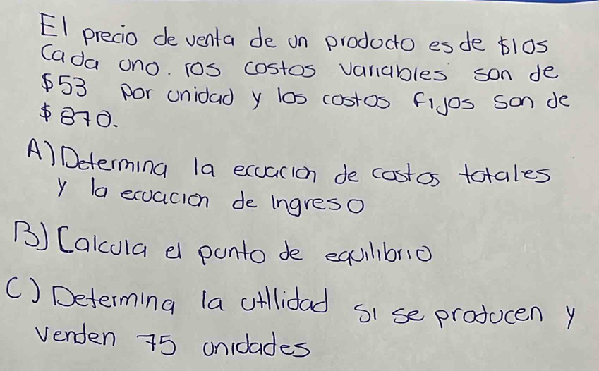 EI precio de venta de on prodocto esde tl0s
Cada ono. Tos costos vanables son de
$53 por unidad y los costos fijos Son de
810.
A) Determing la ecuacion de costos totales
y la ecuacion de ingreso
() Cakcola d ponto de equilibno
() Determing la oillidad si se producen y
Venden 75 onidades