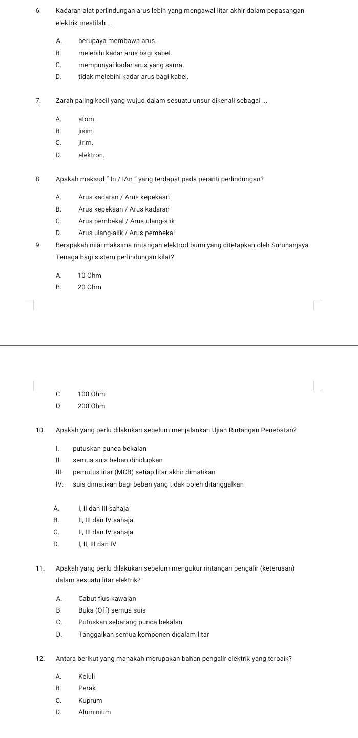 Kadaran alat perlindungan arus lebih yang mengawal litar akhir dalam pepasangan
elektrik mestilah ..
A. berupava membawa arus.
B. melebihi kadar arus bagi kabel.
C. mempunyai kadar arus yang sama.
D. tidak melebihi kadar arus bagi kabel.
7. Zarah paling kecil yang wujud dalam sesuatu unsur dikenali sebagai ..
A. atom.
B. jisim.
C. jirim.
D. elektron
8. Apakah maksud “ In / IΔn “ yang terdapat pada peranti perlindungan?
A. Arus kadaran / Arus kepekaan
B. Arus kepekaan / Arus kadaran
C. Arus pembekal / Arus ulang-alik
D. Arus ulang-alik / Arus pembekal
9. Berapakah nilai maksima rintangan elektrod bumi yang ditetapkan oleh Suruhanjaya
Tenaga bagi sistem perlindungan kilat?
A. 10 Ohm
B. 20 Ohm
C. 100 Ohm
D. 200 Ohm
10. Apakah yang perlu dilakukan sebelum menjalankan Ujian Rintangan Penebatan?
I. putuskan punca bekalan
II. semua suis beban dihidupkan
III. pemutus litar (MCB) setiap litar akhir dimatikan
IV. suis dimatikan bagi beban yang tidak boleh ditanggalkan
A. I, II dan III sahaja
B. II, III dan IV sahaja
C. II, III dan IV sahaja
D. I, II, III dan IV
11. Apakah yang perlu dilakukan sebelum mengukur rintangan pengalir (keterusan)
dalam sesuatu litar elektrik?
A. Cabut fius kawalan
B. Buka (Off) semua suis
C. Putuskan sebarang punca bekalan
D. Tanggalkan semua komponen didalam litar
12. Antara berikut yang manakah merupakan bahan pengalir elektrik yang terbaik?
A. Keluli
B. Perak
C. Kuprum
D. Aluminium