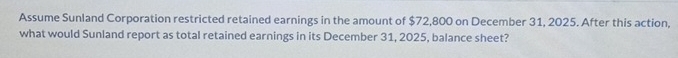 Assume Sunland Corporation restricted retained earnings in the amount of $72,800 on December 31, 2025. After this action, 
what would Sunland report as total retained earnings in its December 31, 2025, balance sheet?