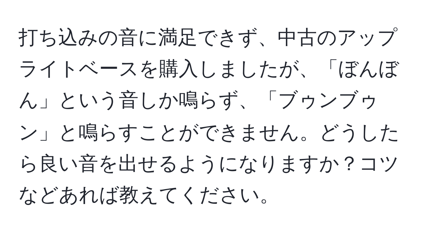 打ち込みの音に満足できず、中古のアップライトベースを購入しましたが、「ぼんぼん」という音しか鳴らず、「ブゥンブゥン」と鳴らすことができません。どうしたら良い音を出せるようになりますか？コツなどあれば教えてください。