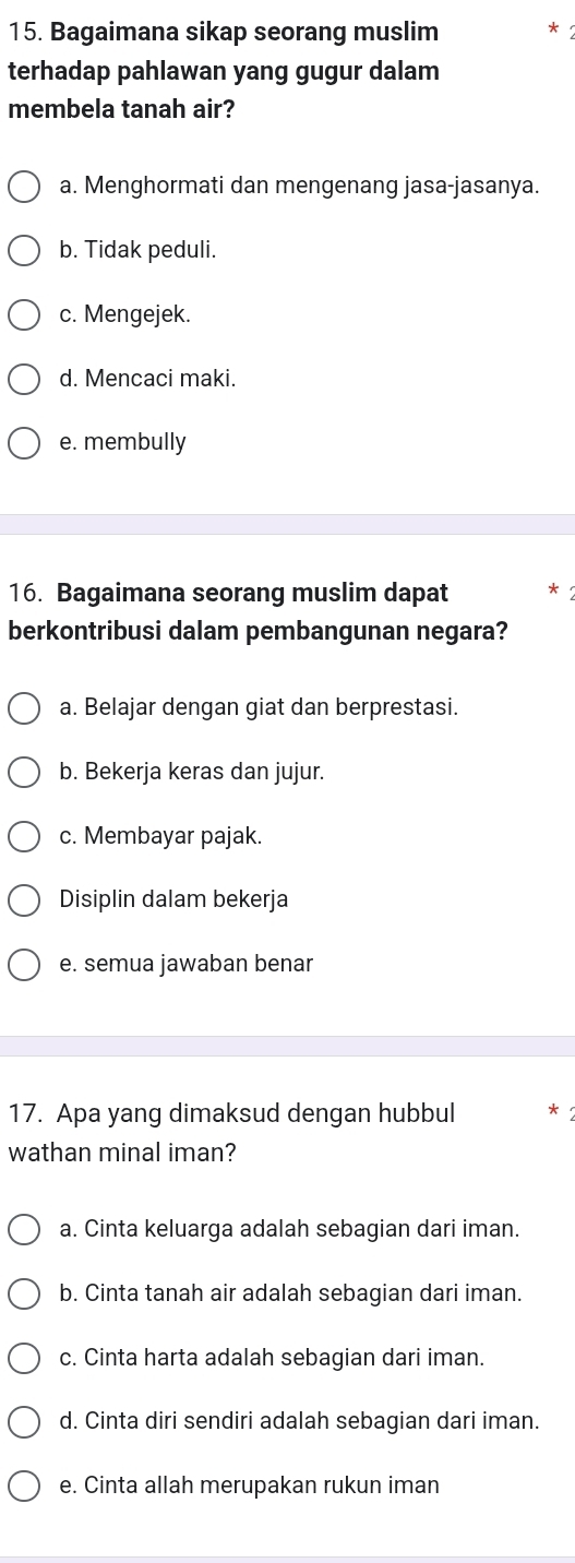 Bagaimana sikap seorang muslim * 2
terhadap pahlawan yang gugur dalam
membela tanah air?
a. Menghormati dan mengenang jasa-jasanya.
b. Tidak peduli.
c. Mengejek.
d. Mencaci maki.
e. membully
16. Bagaimana seorang muslim dapat
berkontribusi dalam pembangunan negara?
a. Belajar dengan giat dan berprestasi.
b. Bekerja keras dan jujur.
c. Membayar pajak.
Disiplin dalam bekerja
e. semua jawaban benar
17. Apa yang dimaksud dengan hubbul
wathan minal iman?
a. Cinta keluarga adalah sebagian dari iman.
b. Cinta tanah air adalah sebagian dari iman.
c. Cinta harta adalah sebagian dari iman.
d. Cinta diri sendiri adalah sebagian dari iman.
e. Cinta allah merupakan rukun iman