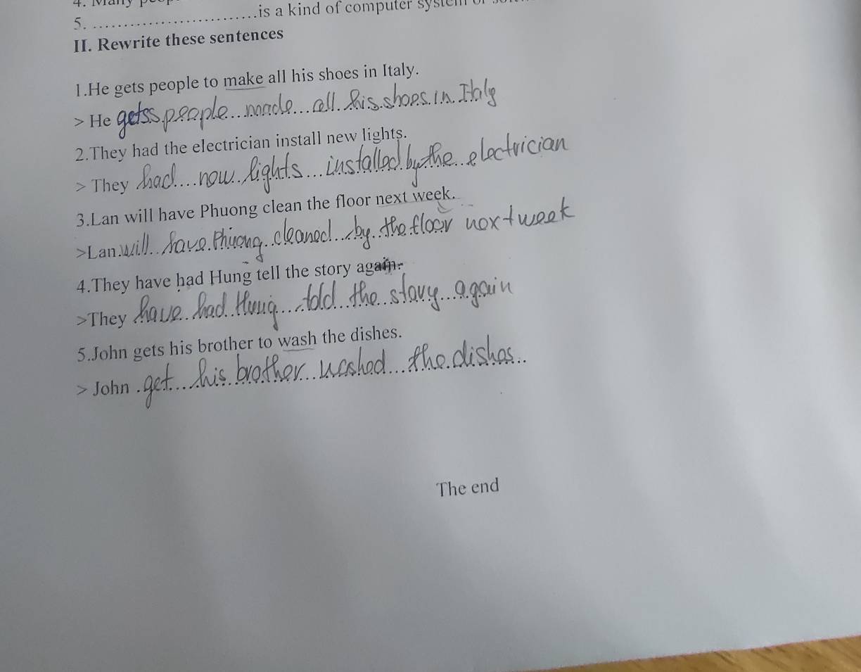 is a kind of computer system . 
5. 
_ 
II. Rewrite these sentences 
1.He gets people to make all his shoes in Italy. 
> He 
_ 
_ 
2.They had the electrician install new lights. 
> They 
_ 
3.Lan will have Phuong clean the floor next week. 
_ 
>Lan 
_ 
4.They have had Hung tell the story again. 
>They 
_ 
5.John gets his brother to wash the dishes. 
John 
The end