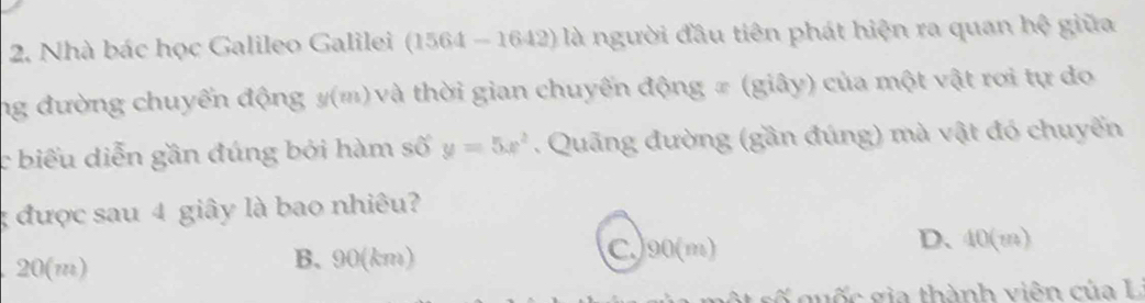 Nhà bác học Galileo Galilei (15 1-1642) là người đầu tiên phát hiện ra quan hệ giữa
) 

ng đường chuyển động y/(?n) 0và thời gian chuyến động # (giây) của một vật rơi tự do
c biểu diễn gần đúng bởi hàm số y=5x^2. Quãng đường (gần đúng) mà vật đó chuyển
; được sau 4 giây là bao nhiêu?
20(m) B. 90(km)
C.) 90(m) D. 40(m)
* g u ố c gia thành viên của L