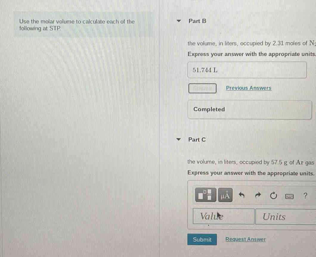 Use the molar volume to calculate each of the Part B 
following at STP. 
the volume, in liters, occupied by 2.31 moles of N : 
Express your answer with the appropriate units.
51.744 L
Previous Answers 
Completed 
Part C 
the volume, in liters, occupied by 57.5 g of Ar gas 
Express your answer with the appropriate units.
μA
? 
Value Units 
Submit Request Answer