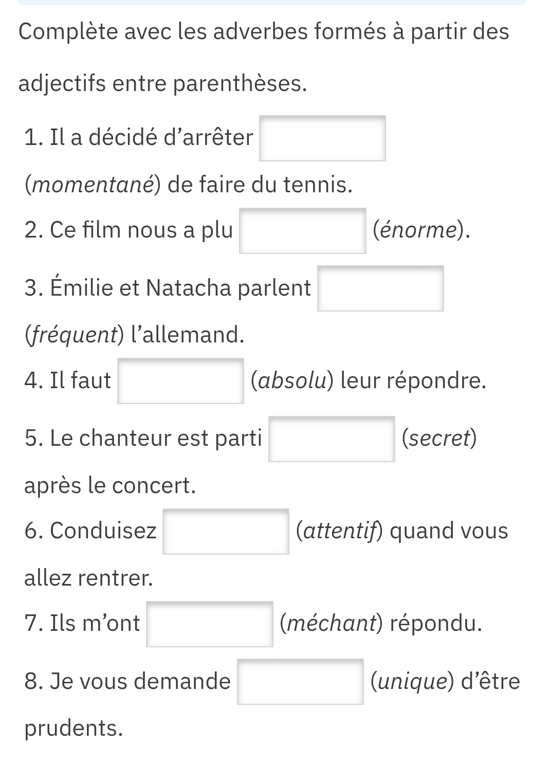 Complète avec les adverbes formés à partir des 
adjectifs entre parenthèses. 
1. Il a décidé d'arrêter □ 
(momentané) de faire du tennis. 
2. Ce film nous a plu □ (énorme). 
3. Émilie et Natacha parlent □  
fréquent) l'allemand. 
4. Il faut □  (absolu) leur répondre. 
5. Le chanteur est parti □ (secret) 
après le concert. 
6. Conduisez □ □ (attentif) quand vous 
allez rentrer. 
7. Ils m’ont □  □ (méchant) répondu. 
8. Je vous demande □ (unique) d'être 
prudents.