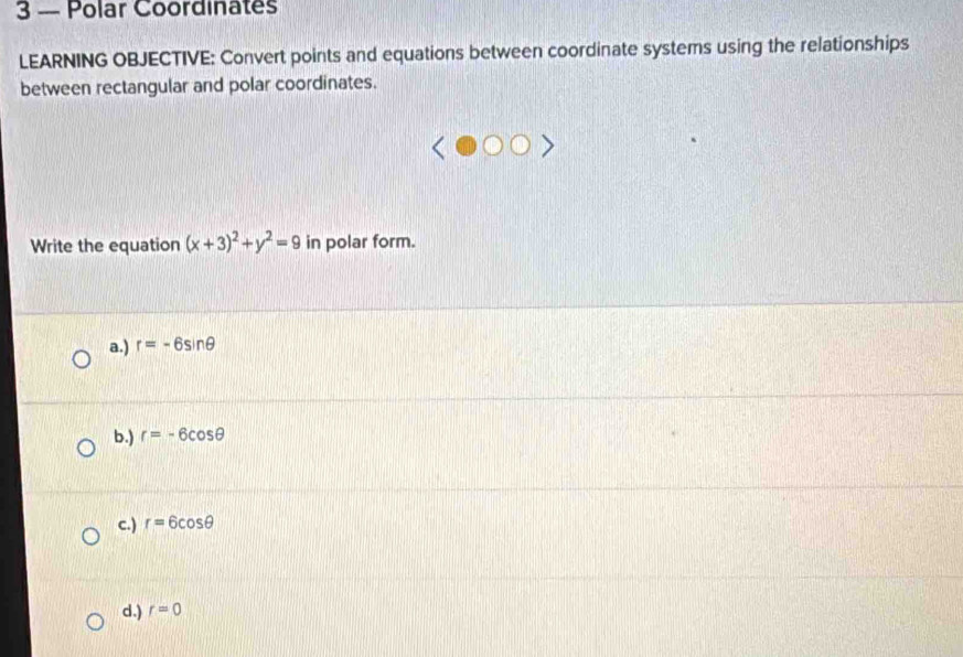 3 — Polar Coordinates
LEARNING OBJECTIVE: Convert points and equations between coordinate systems using the relationships
between rectangular and polar coordinates.
Write the equation (x+3)^2+y^2=9 in polar form.
a.) r=-6sin θ
b.) r=-6cos θ
c.) r=6cos θ
d.) r=0