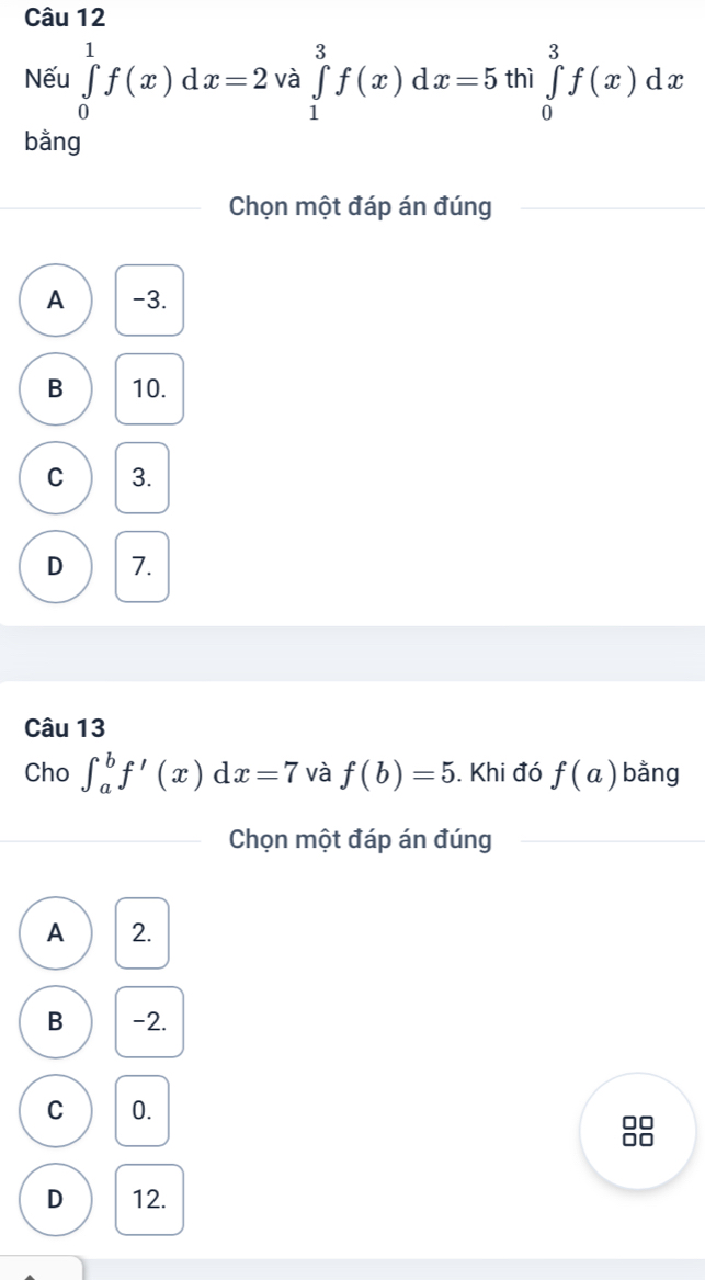 Nếu ∈tlimits _0^1f(x)dx=2 và ∈tlimits _1^3f(x)dx=5 thì ∈tlimits _0^3f(x)dx
bằng
Chọn một đáp án đúng
A -3.
B 10.
C 3.
D 7.
Câu 13
Cho ∈t _a^bf'(x)dx=7 và f(b)=5. Khi đó f(a) bằng
Chọn một đáp án đúng
A 2.
B -2.
C 0.
□□
□□
D 12.