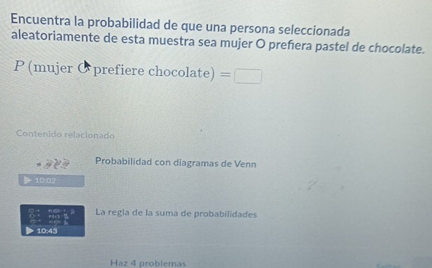 Encuentra la probabilidad de que una persona seleccionada 
aleatoriamente de esta muestra sea mujer O preñera pastel de chocolate. 
P (mujer Øprefiere cho colate)=□
Contenido relacionado 
Probabilidad con diagramas de Venn
10:02
∠ CEF FC=23 La regla de la suma de probabilidades
11°
_ F(-2)
10:43
Haz 4 problemas