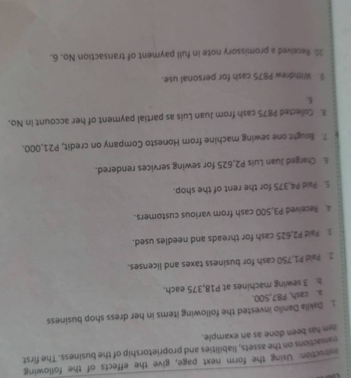 Instruction: Using the form next page, give the effects of the following 
transactions on the assets, liabilities and proprietorship of the business. The first 
item has been done as an example. 
1. Dakila Danilo invested the following items in her dress shop business 
a. cash, P87,500. 
b. 3 sewing machines at P18,375 each. 
2. Paid P1,750 cash for business taxes and licenses. 
3. Paid P2,625 cash for threads and needles used. 
4 Received P3,500 cash from various customers. 
5. Paid P4,375 for the rent of the shop. 
6. Charged Juan Luis P2,625 for sewing services rendered. 
7. Bought one sewing machine from Honesto Company on credit, P21,000. 
8. Collected P875 cash from Juan Luis as partial payment of her account in No. 
6. 
9. Withdrew P875 cash for personal use. 
10. Received a promissory note in full payment of transaction No. 6.