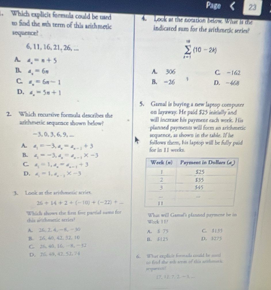 Page 23
. Which explicit formula could be used 4. Look at the notation below. What is the
to find the 5th term of this arithmetic indicated sum for the arithmetic series?
sequence?
6, 11, 16, 21, 26, ...
A. a_n=n+5
sumlimits _(k=1)^(10)(10-2k)
B. a_n=6n A. 306 C. -162
C. a_n=6n-1 B. -26 D. -468
D, a_n=5n+1
5. Gamal is buying a new laptop computer
2. Which recursive formula describes the on layaway. He paid $25 initially and
arithmeric sequence shown below?
will increase his payment each week. His
planned payments will form an arithmeric
-3, 0, 3, 6, 9, ... soquence, as shown in the table. If he
A. a_1=-3,a_n=a_n-1+3
follows them, his laptop will be fully paid
for in 11 weeks.
B. a_1=-3,a_n=a_n-1* -3
C. a_i=1,a_i=a_i-1+3
D. a_i=1,a_a-1* -3
3. Look at the arithmetic scries.
26+14+2+(-10)+(-22)+_ 
Which shows the first five partial sums for What will Gamal's planned payment be in
this arithmetic series? Wock I1?
A. 26,24,-8,-30 A. $ 75 C. $139
B. 26,40,42, 32, 10 B. $125 D. $275
C. 26,40,16,-8,−32
D. 26. 40,42, 52.74
6. What explisit formula could be saed
to find the 5th trrm of this arithmetic
seuens?
1 127. 2. ~  ...