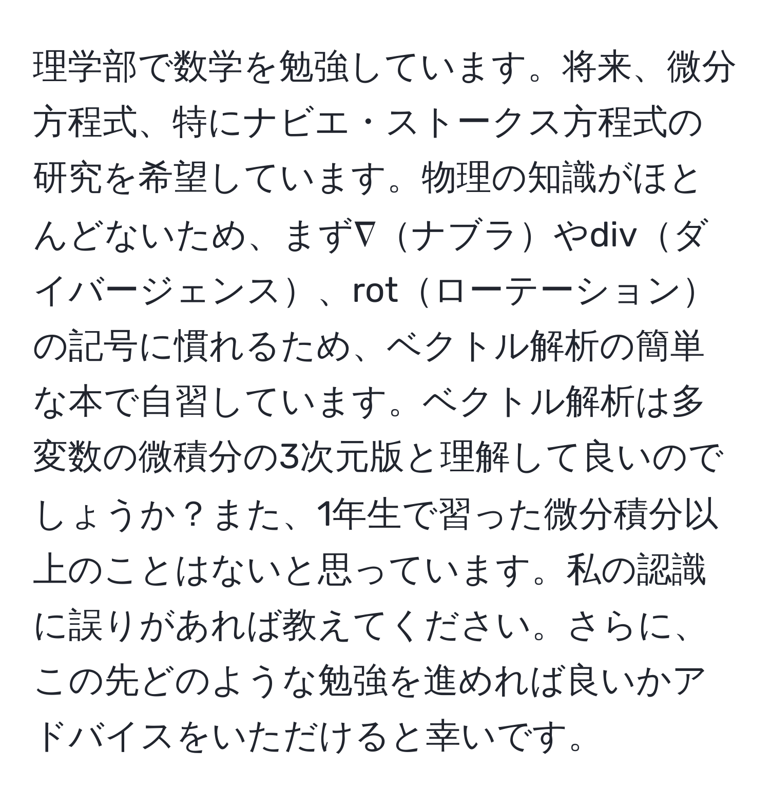 理学部で数学を勉強しています。将来、微分方程式、特にナビエ・ストークス方程式の研究を希望しています。物理の知識がほとんどないため、まず∇ナブラやdivダイバージェンス、rotローテーションの記号に慣れるため、ベクトル解析の簡単な本で自習しています。ベクトル解析は多変数の微積分の3次元版と理解して良いのでしょうか？また、1年生で習った微分積分以上のことはないと思っています。私の認識に誤りがあれば教えてください。さらに、この先どのような勉強を進めれば良いかアドバイスをいただけると幸いです。