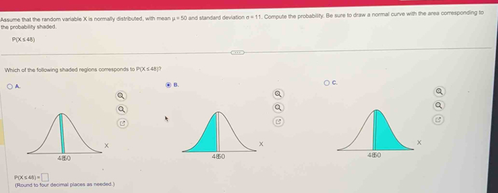 Assume that the random variable X is normally distributed, with mean mu =50 and standard deviation sigma =11
the probability shaded. . Compute the probability. Be sure to draw a normal curve with the area corresponding to
P(X≤ 48)
Which of the following shaded regions corresponds to P(X≤ 48) a
A.
B.
C.
B

P(X≤ 48)=□
(Round to four decimal places as needed.)