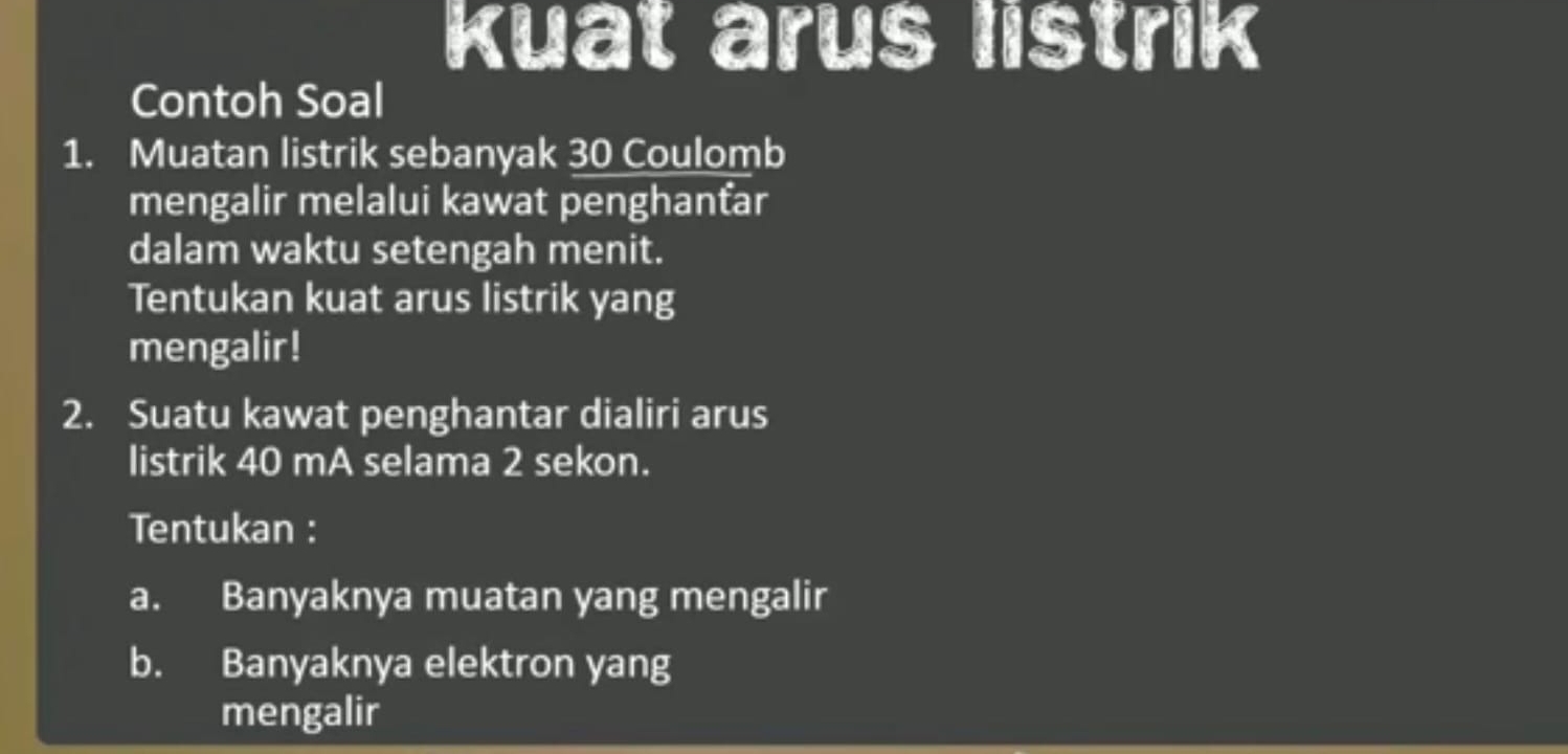 kuat arus listrik 
Contoh Soal 
1. Muatan listrik sebanyak 30 Coulomb 
mengalir melalui kawat penghanťar 
dalam waktu setengah menit. 
Tentukan kuat arus listrik yang 
mengalir! 
2. Suatu kawat penghantar dialiri arus 
listrik 40 mA selama 2 sekon. 
Tentukan : 
a. Banyaknya muatan yang mengalir 
b. Banyaknya elektron yang 
mengalir