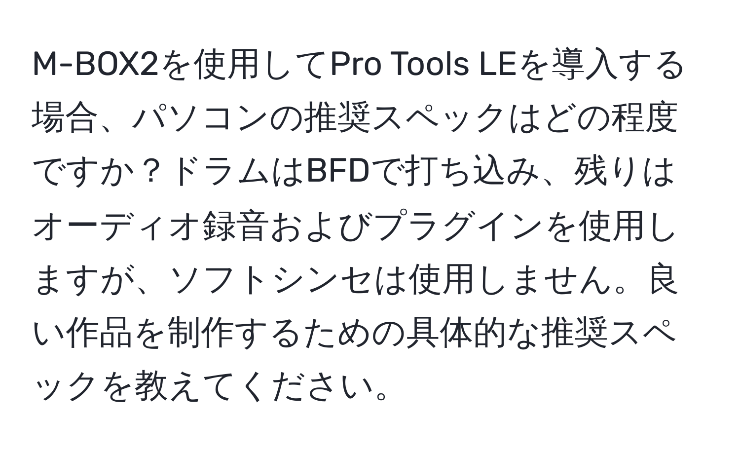 M-BOX2を使用してPro Tools LEを導入する場合、パソコンの推奨スペックはどの程度ですか？ドラムはBFDで打ち込み、残りはオーディオ録音およびプラグインを使用しますが、ソフトシンセは使用しません。良い作品を制作するための具体的な推奨スペックを教えてください。