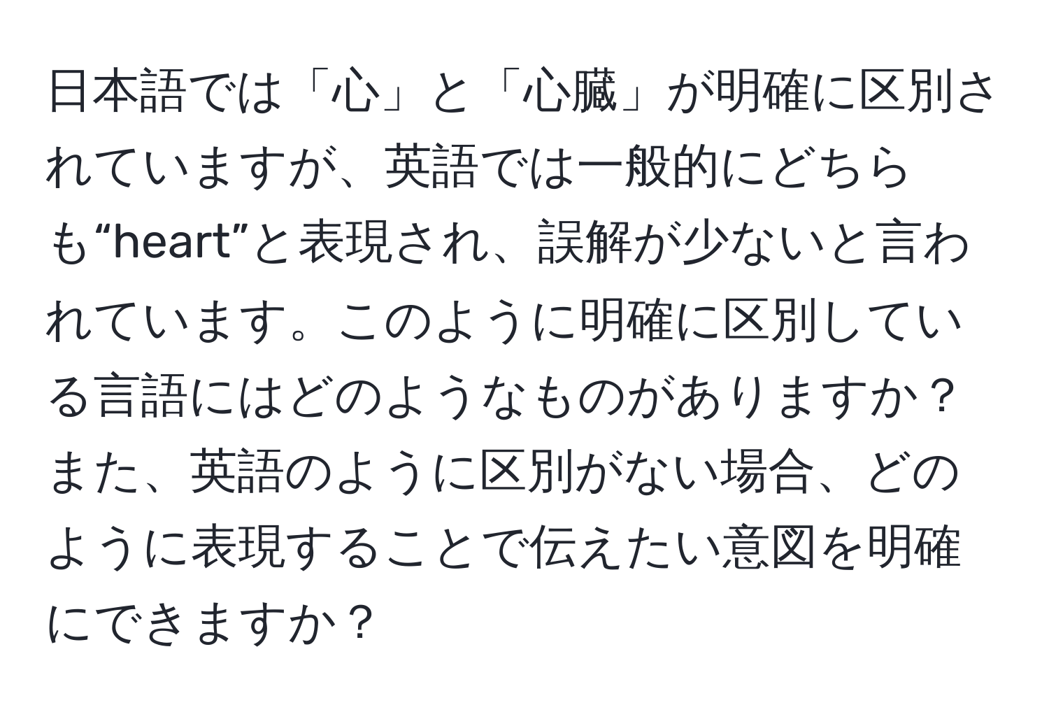 日本語では「心」と「心臓」が明確に区別されていますが、英語では一般的にどちらも“heart”と表現され、誤解が少ないと言われています。このように明確に区別している言語にはどのようなものがありますか？また、英語のように区別がない場合、どのように表現することで伝えたい意図を明確にできますか？