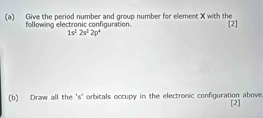 Give the period number and group number for element X with the 
following electronic configuration. [2]
1s^22s^22p^4
(b) Draw all the ‘s’ orbitals occupy in the electronic configuration above 
[2]