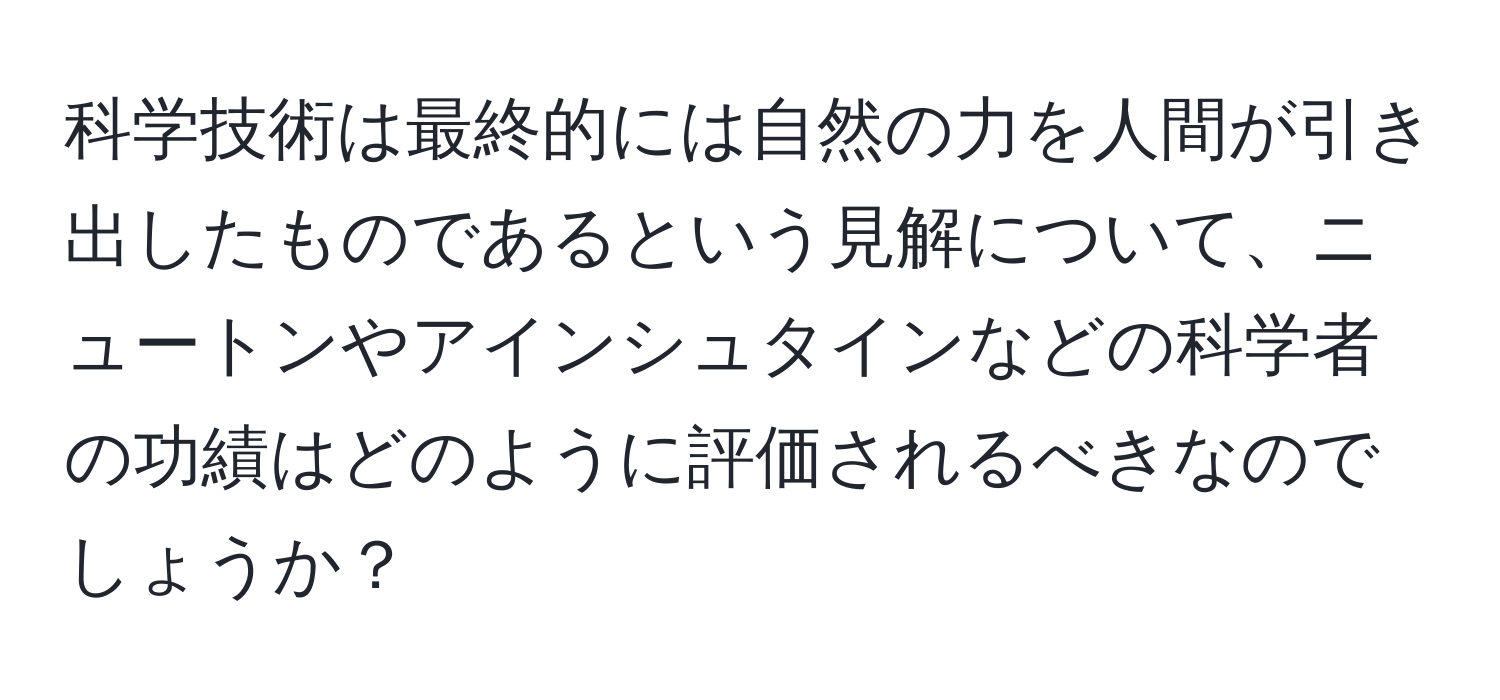 科学技術は最終的には自然の力を人間が引き出したものであるという見解について、ニュートンやアインシュタインなどの科学者の功績はどのように評価されるべきなのでしょうか？