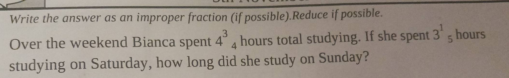 Write the answer as an improper fraction (if possible).Reduce if possible. 
Over the weekend Bianca spent 4^3_4 hours total studying. If she spent 3^1_5 hours
studying on Saturday, how long did she study on Sunday?