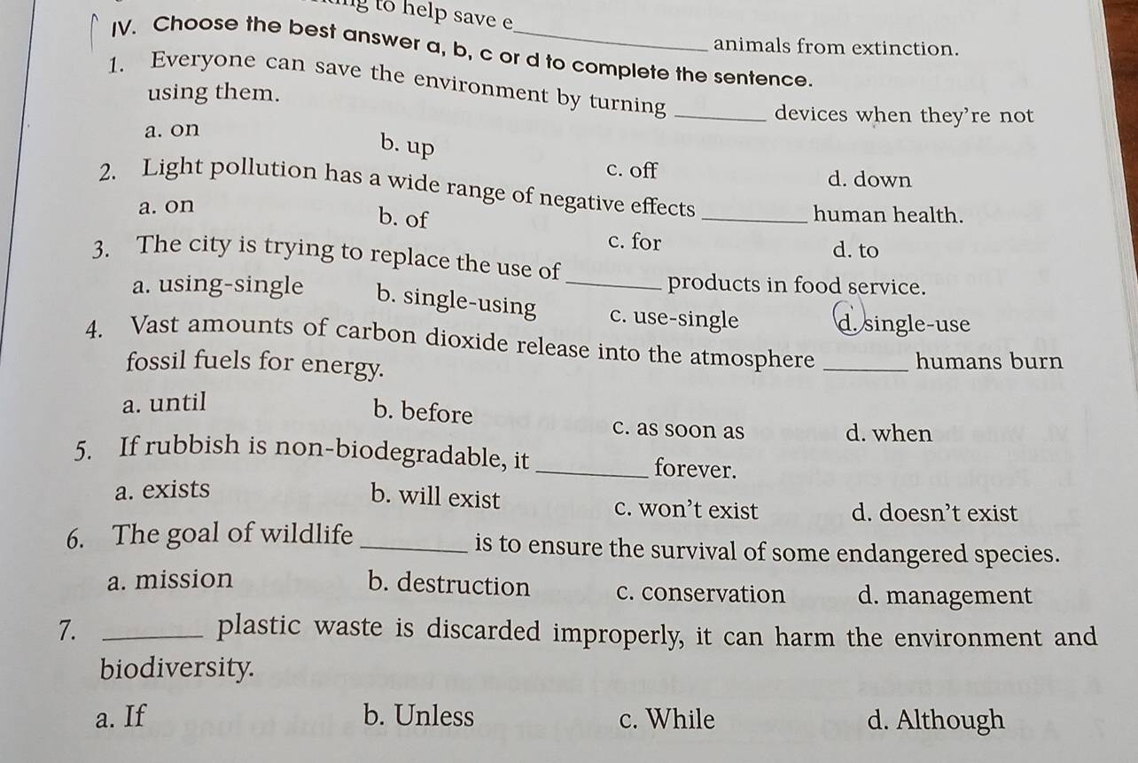 ing to help save e
animals from extinction.
IV. Choose the best answer a, b, c or d to complete the sentence.
1. Everyone can save the environment by turning_
using them.
devices when they're not
a. on
b. up
c. off d. down
2. Light pollution has a wide range of negative effects_
a. on human health.
b. of
c. for
d. to
3. The city is trying to replace the use of
products in food service.
a. using-single b. single-using _c. use-single
d. single-use
4. Vast amounts of carbon dioxide release into the atmosphere_
fossil fuels for energy. humans burn
a. until
b. before c. as soon as
d. when
5. If rubbish is non-biodegradable, it _forever.
a. exists
b. will exist c. won’t exist d. doesn’t exist
6. The goal of wildlife _is to ensure the survival of some endangered species.
a. mission b. destruction c. conservation d. management
7. _plastic waste is discarded improperly, it can harm the environment and
biodiversity.
a. If b. Unless c. While d. Although