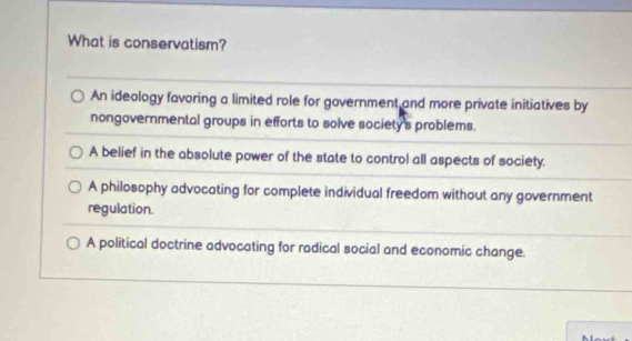 What is conservatism?
An ideology favoring a limited role for government and more private initiatives by
nongovernmental groups in efforts to solve society's problems.
A belief in the absolute power of the state to control all aspects of society.
A philosophy advocating for complete individual freedom without any government
regulation.
A political doctrine advocating for radical social and economic change.