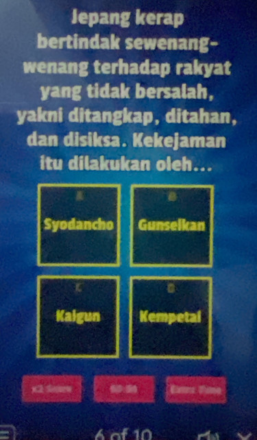 Jepang kerap 
bertindak sewenang- 
wenang terhadap rakyat 
yang tidak bersalah, 
yakni ditangkap, ditahan, 
dan disiksa. Kekejaman 
itu dilakukan oleh... 
a 
B 
Syodancho Gunselkan 
a 
Kalgun Kempetal 
x2 Smw : Eates Fame 
6 of 10