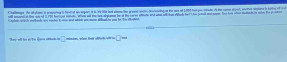 Chaflenge An airplane is preparing to land at an airport. It is 39,900 feet above the ground and is descending at the rate of 3,000 fest per minute. At the same airport, anothor siplane in txking off and 
will incend at the rato of 2,700 loot par minute. When will the hwo alrplanes be at the same altitude and what will that altitude he? Use penci and puper Uhe hwo other metheds tn sulve the problem 
Explain which methods are easier to use and which are more difficult to use for the situation 
They will be at the game altitude in □ minutes, when thair altitude will be □ imte