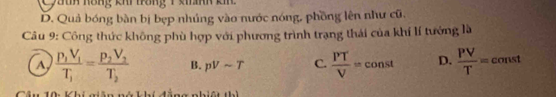 Cyath hông khi trong 1 khành kh
D. Quả bóng bàn bị bẹp nhúng vào nước nóng, phồng lên như cũ.
Câu 9: Công thức không phù hợp với phương trình trạng thái của khí lí tướng là
a frac p_1V_1T_1=frac p_2V_2T_2
B. pVsim T C.  PT/V =const D.  PV/T = const
an g nhiê t