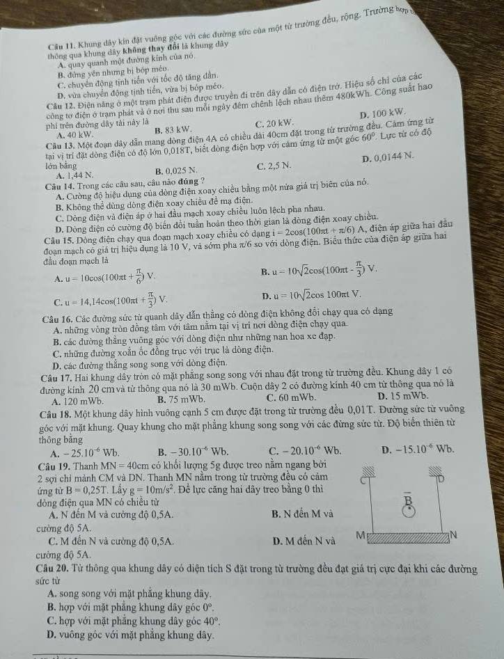 Cầu 11. Khung dây kin đặt vuông góc với các đường sức của một từ trường đều, rộng. Trường hợp
thông qua khung dây không thay đổi là khung dây
A. quay quanh một đường kính của nó
B. đứng yên nhưng bị bóp méo
C. chuyển động tịnh tiến với tốc độ tăng dần.
D. vừa chuyển động tịnh tiến, vừa bị bóp méo.
Cầu 12. Điện năng ở một trạm phát điện được truyền đi trên dây dẫn có điện trở. Hiệu số chỉ của các
công tơ điện ở trạm phát và ở nơi thu sau mỗi ngày đêm chênh lệch nhau thêm 480kWh. Công suất hao
phí trên đường dây tài này là
A. 40 kW. B. 83 kW. C. 20 kW.
Câu 13. Một đoạn dây dẫn mang dòng điện 4A có chiều dài 40cm đặt trong từ trường đều. Cảm ứng từ D. 100 kW.
tại vị trí đặt dòng điện có độ lớn 0,018T, biết đòng điện hợp với cảm ứng từ một góc 60° Lực tử có độ
D. 0,0144 N.
lón bằng C. 2,5 N.
A, 1,44 N. B. 0,025 N
Câu 14. Trong các câu sau, câu nào đúng ?
A. Cường độ hiệu dụng của dòng điện xoay chiều bằng một nửa giá trị biên của nó.
B. Không thể dùng dòng điện xoay chiều để mạ điện.
C. Dòng điện và điện áp ở hai đầu mạch xoay chiều luôn lệch pha nhau.
D. Dòng điện có cường độ biến đổi tuần hoản theo thời gian là dòng điện xoay chiều.
Câu 15. Dòng điện chạy qua đoạn mạch xoay chiều có dạng i=2cos (100π t+π /6)A Á, điện áp giữa hai đầu
đoạn mạch có giá trị hiệu dụng là 10 V, và sớm pha π/6 so với đòng điện. Biểu thức của điện áp giữa hai
đầu đoạn mạch là
A. u=10cos (100π t+ π /6 )V. B. u=10sqrt(2)cos (100π t- π /3 )V.
C. u=14,14cos (100π t+ π /3 )V.
D. u=10sqrt(2)cos 100π tV.
*Câu 16. Các đường sức từ quanh dây dẫn thẳng có dòng điện không đổi chạy qua có dạng
A. những vòng tròn đồng tâm với tâm nằm tại vị trí nơi dòng điện chạy qua.
B các đường thẳng vuông góc với dòng điện như những nan hoa xe đạp.
C. những đường xoắn ốc đồng trục với trục là dòng điện.
D. các đường thẳng song song với dòng điện.
Câu 17. Hai khung dây tròn có mặt phẳng song song với nhau đặt trong từ trường đều. Khung dây 1 có
đường kính 20 cm và tử thông qua nó là 30 mWb. Cuộn dây 2 có đường kính 40 cm từ thông qua nó là
A. 120 mWb. B. 75 mWb. C. 60 mWb. D. 15 mWb.
Câu 18. Một khung dây hình vuông cạnh 5 cm được đặt trong từ trường đều 0,01T. Đường sức từ vuông
góc với mặt khung. Quay khung cho mặt phẳng khung song song với các đừng sức từ. Độ biển thiên từ
thông bằng
A. -25.10^(-6)Wb B. -30.10^(-6)Wb. C. -20.10^(-6)Wb. D. -15.10^(-6)Wb.
Câu 19. Thanh MN=40cm có khối lượng 5g được treo nằm ngang bởi
2 sợi chỉ mành CM và DN. Thanh MN nằm trong từ trường đều có cảm
ứng từ B=0,25T *. Lấy g=10m/s^2 , Để lực căng hai dây treo bằng 0 thì
dòng điện qua MN có chiều tử
A. N đến M và cường độ 0,5A. B. N denMva
ường độ 5A.
C. M đến N và cường độ 0,5A. D. Mdhat enNvhat a
cường độ 5A.
Câu 20. Từ thông qua khung dây có diện tích S đặt trong từ trường đều đạt giả trị cực đại khi các đường
sức từ
A. song song với mặt phẳng khung dây.
B. hợp với mặt phẳng khung dây góc 0°.
C. hợp với mặt phăng khung dây góc 40°.
D. vuông góc với mặt phẳng khung dây.