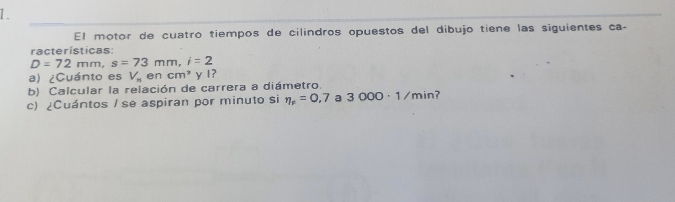 El motor de cuatro tiempos de cilindros opuestos del dibujo tiene las siguientes ca- 
racterísticas:
D=72mm, s=73mm, i=2
a) ¿Cuánto es V_H en cm^3 y I? 
b) Calcular la relación de carrera a diámetro. 
c) ¿Cuántos / se aspiran por minuto si eta _F=0,7 a 3000· 1/min