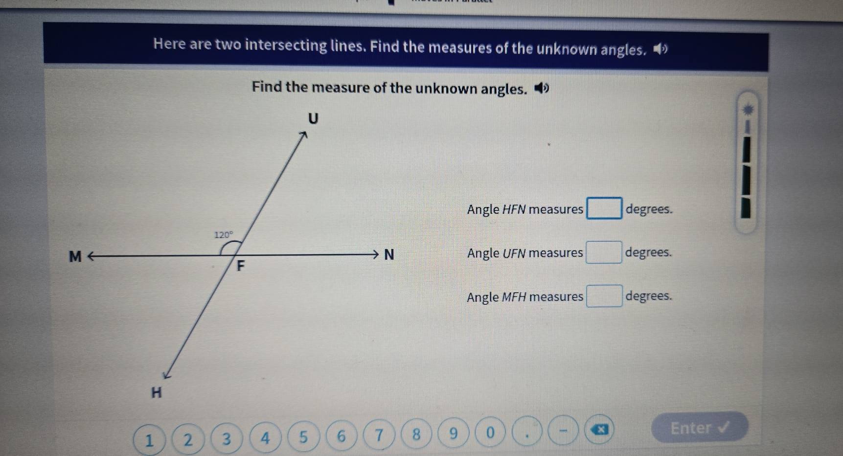 Here are two intersecting lines. Find the measures of the unknown angles. •
Find the measure of the unknown angles.
Angle HFN measures □ degrees.
Angle UFN measures □ degrees.
Angle MFH measures □ degrees.
1        9 0
a Enter √