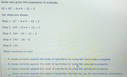 Janae was given this expression to evaluate.
(8+4)^2-6· 4-12/ 2
Her steps are shown.
Step 1: 12^2-6· 4-12/ 2
Step 2: 144-6· 4-12/ 2
Step 3: 144-24-12/ 2
Step 4: 144-24-6
Step 5:114
Which sentence is true?
A. Janae correctly applied the order of operations by using the commutative property.
B. Janae correctly applied the order of operations by using the associative property.
C. Janae correctly applied the order of operations by using the distributive property.
Janae correctly applied the order of operations, but did not use the commutative, associative
D.