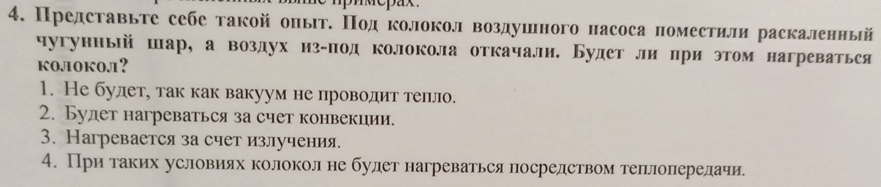 Представьте себе такой олыт. Πод колокол воздушного насоса поместили раскаленный
чугунный шар, а воздух из-под колокола откачали. Будет липри этом нагреваться
kojioko.л1?
1. Не будет, так как вакуум не проводит теπло.
2. Будет нагреваться за счет конвекции.
3. Нагревается за счет излучения.
4. Приδтаких условиях колоколне будет нагреваться посредством теπлоπередачи.