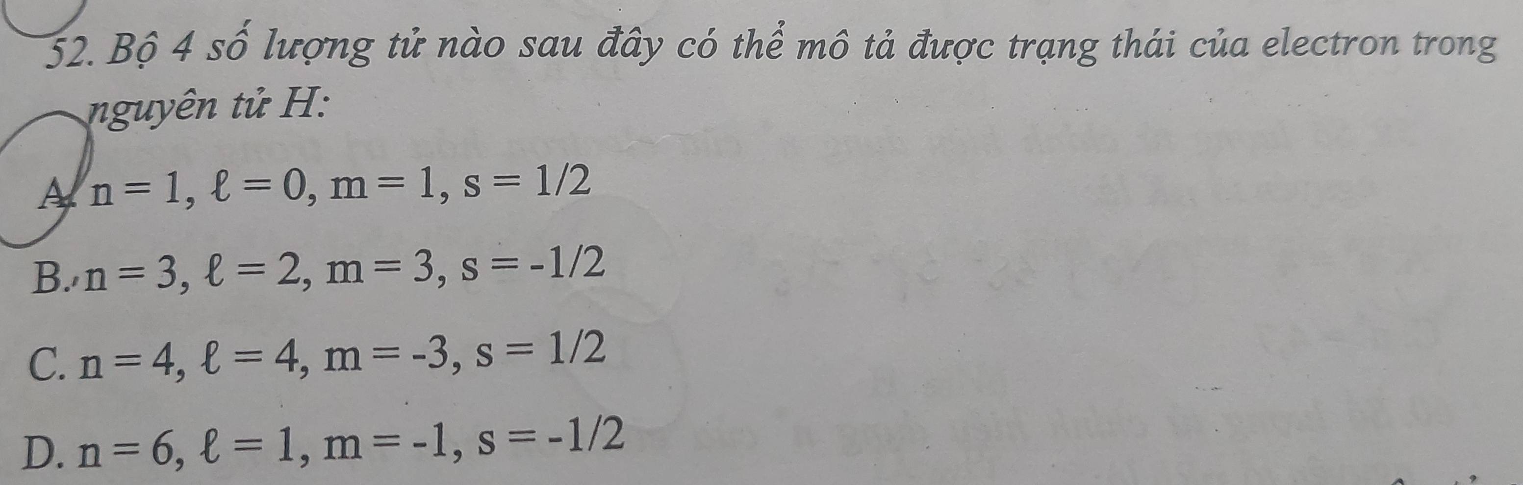 Bộ 4 số lượng tử nào sau đây có thể mô tả được trạng thái của electron trong
nguyên tử H:
A n=1, ell =0, m=1, s=1/2
B. n=3, ell =2, m=3, s=-1/2
C. n=4, ell =4, m=-3, s=1/2
D. n=6, ell =1, m=-1, s=-1/2