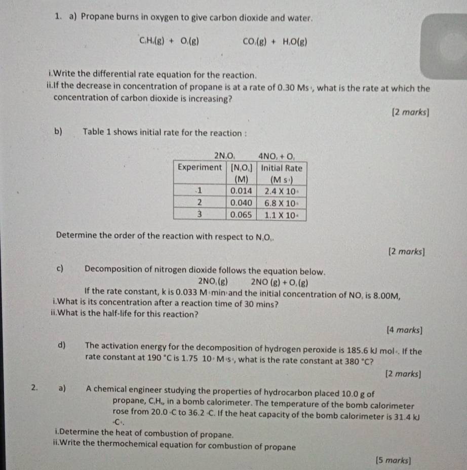 Propane burns in oxygen to give carbon dioxide and water.
C.H.(g)+O.(g) CO_1(g)+H_1O(g)
i.Write the differential rate equation for the reaction.
ii.If the decrease in concentration of propane is at a rate of 0.30 Ms , what is the rate at which the
concentration of carbon dioxide is increasing?
[2 marks]
b) Table 1 shows initial rate for the reaction :
Determine the order of the reaction with respect to N,O,.
[2 marks]
c) Decomposition of nitrogen dioxide follows the equation below.
2NO_2(g) 2NO(g)+O__(g)
If the rate constant, k is 0.033 Mémin and the initial concentration of NO, is 8.00M,
i.What is its concentration after a reaction time of 30 mins?
ii.What is the half-life for this reaction?
[4 marks]
d) The activation energy for the decomposition of hydrogen peroxide is 185.6 kJ mol. If the
rate constant at 190°C is 1.7510· M· s , what is the rate constant at 380°C
[2 marks]
2. a) A chemical engineer studying the properties of hydrocarbon placed 10.0 g of
propane, C_2H_6, in a bomb calorimeter. The temperature of the bomb calorimeter
rose from 20.0 -C to 36. 2°. If the heat capacity of the bomb calorimeter is 31.4 kJ
(C),
i.Determine the heat of combustion of propane.
ii.Write the thermochemical equation for combustion of propane
[5 marks]