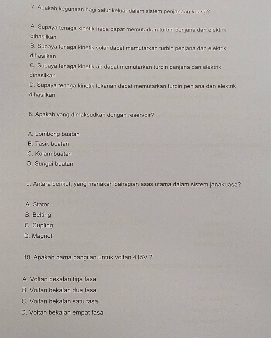 Apakah kegunaan bagi salur keluar dalam sistem penjanaan kuasa?
A. Supaya tenaga kinetik haba dapat memutarkan turbin penjana dan elektrik
dihasilkan
B. Supaya tenaga kinetik solar dapat memutarkan turbin penjana dan elektrik
dihasilkan
C. Supaya tenaga kinetik air dapat memutarkan turbin penjana dan elektrik
dihasilkan
D. Supaya tenaga kinetik tekanan dapat memutarkan turbin penjana dan elektrik
dihasilkan
8. Apakah yang dimaksudkan dengan reservoir?
A. Lombong buatan
B. Tasik buatan
C. Kolam buatan
D. Sungai buatan
9. Antara berikut, yang manakah bahagian asas utama dalam sistem janakuasa?
A. Stator
B. Belting
C. Cupling
D. Magnet
10. Apakah nama pangilan untuk voltan 415V ?
A. Voltan bekalan tiga fasa
B. Voltan bekalan dua fasa
C. Voltan bekalan satu fasa
D. Voltan bekalan empat fasa