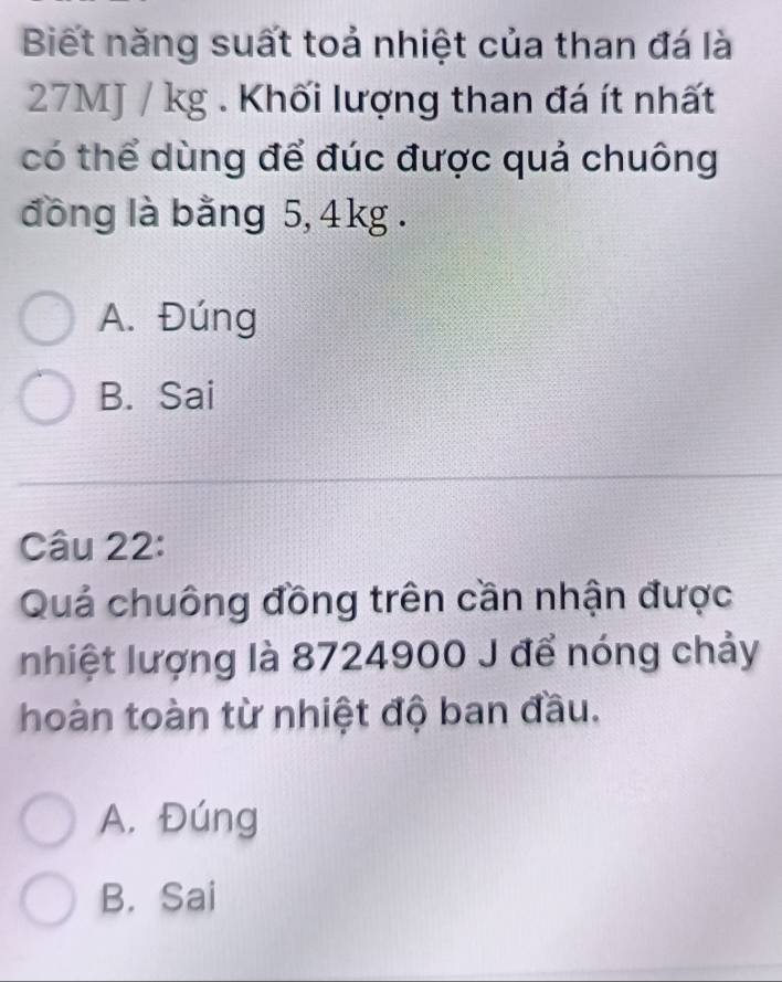 Biết năng suất toả nhiệt của than đá là
27MJ / kg. Khối lượng than đá ít nhất
có thể dùng để đúc được quả chuông
đồng là bằng 5, 4kg.
A. Đúng
B. Sai
Câu 22:
Quả chuông đồng trên cần nhận được
nhiệt lượng là 8724900 J để nóng chảy
hoàn toàn từ nhiệt độ ban đầu.
A. Đúng
B. Sai