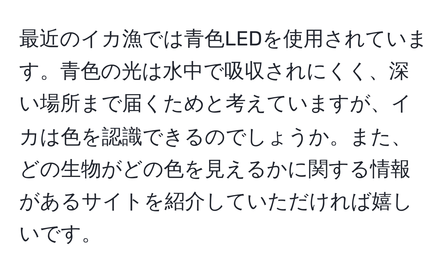 最近のイカ漁では青色LEDを使用されています。青色の光は水中で吸収されにくく、深い場所まで届くためと考えていますが、イカは色を認識できるのでしょうか。また、どの生物がどの色を見えるかに関する情報があるサイトを紹介していただければ嬉しいです。