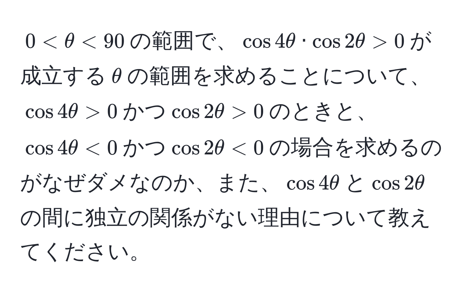 $0 < θ < 90$の範囲で、$cos 4θ · cos 2θ > 0$が成立する$θ$の範囲を求めることについて、$cos 4θ > 0$かつ$cos 2θ > 0$のときと、$cos 4θ < 0$かつ$cos 2θ < 0$の場合を求めるのがなぜダメなのか、また、$cos 4θ$と$cos 2θ$の間に独立の関係がない理由について教えてください。