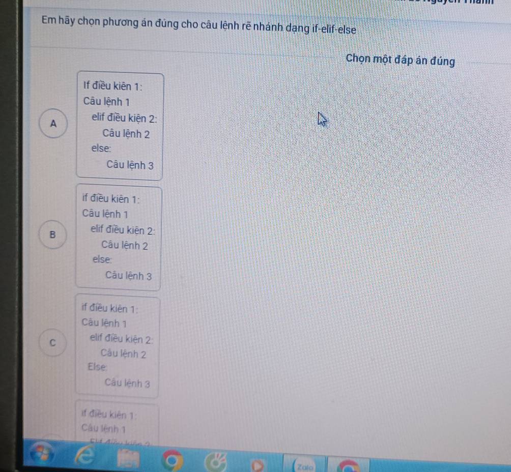 Em hãy chọn phương án đúng cho câu lệnh rẽ nhánh dạng if-elif-else
Chọn một đáp án đúng
If điều kiên 1 :
Câu lệnh 1
A elif điều kiện 2 :
Câu lệnh 2
else:
Câu lệnh 3
if điều kiên 1 :
Câu lệnh 1
B elif điều kiện 2 :
Câu lệnh 2
else:
Câu lệnh 3
if điều kiên 1 :
Câu lệnh 1
C elif điều kiện 2 :
Câu lệnh 2
Else:
Câu lệnh 3
if điều kiên 1 :
Câu lệnh 1
Zalo