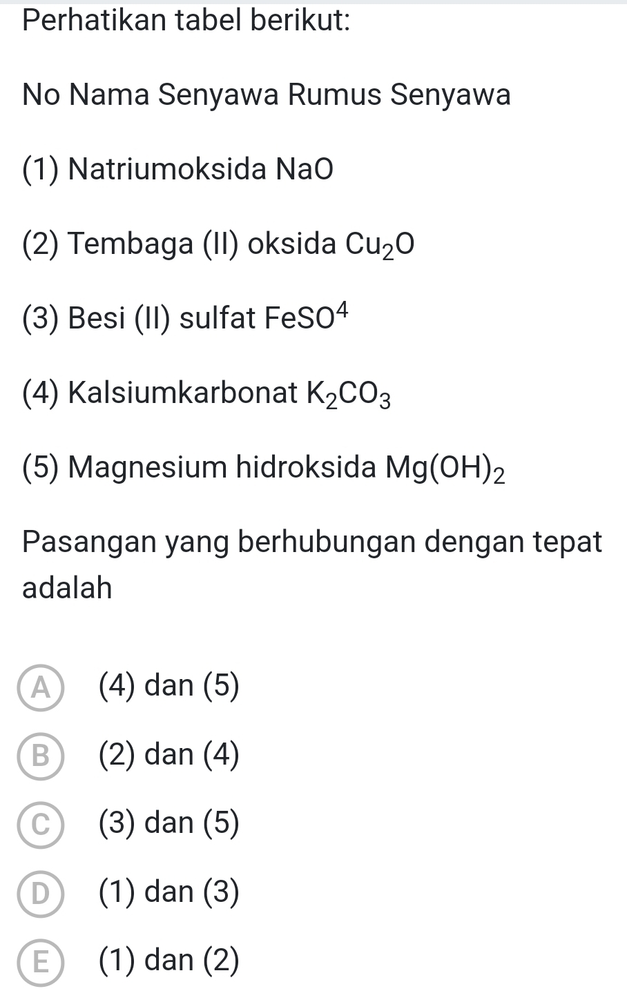 Perhatikan tabel berikut:
No Nama Senyawa Rumus Senyawa
(1) Natriumoksida NaO
(2) Tembaga (II) oksida Cu_2O
(3) Besi (II) sulfat FeSO^4
(4) Kalsiumkarbonat K_2CO_3
(5) Magnesium hidroksida Mg(OH)_2
Pasangan yang berhubungan dengan tepat
adalah
A (4) dan (5)
B (2) dan (4)
C (3) dan (5)
D (1) dan (3)
E) (1) dan (2)