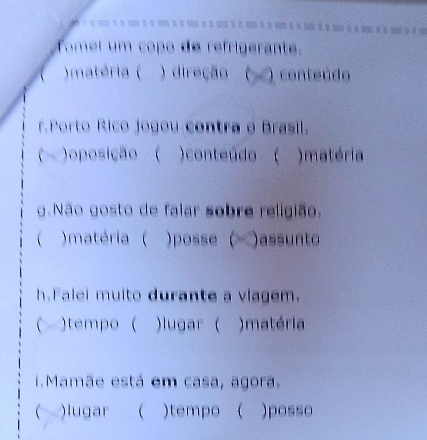 Tomel um copo de refrigerante. 
( )matéria ( ) direção ( ) conteúdo 
r. Porto Rico jogou contra o Brasil 
( )oposição ( )conteúdo ( )matéria 
g.Não gosto de falar sobre religião. 
( )matéria ( )posse ( )assunto 
h.Falei muito durante a vlagem. 
( )tempo ( )lugar ( )matéria 
i.Mamãe está em casa, agora. 
()lugar ( )tempo ( )posso