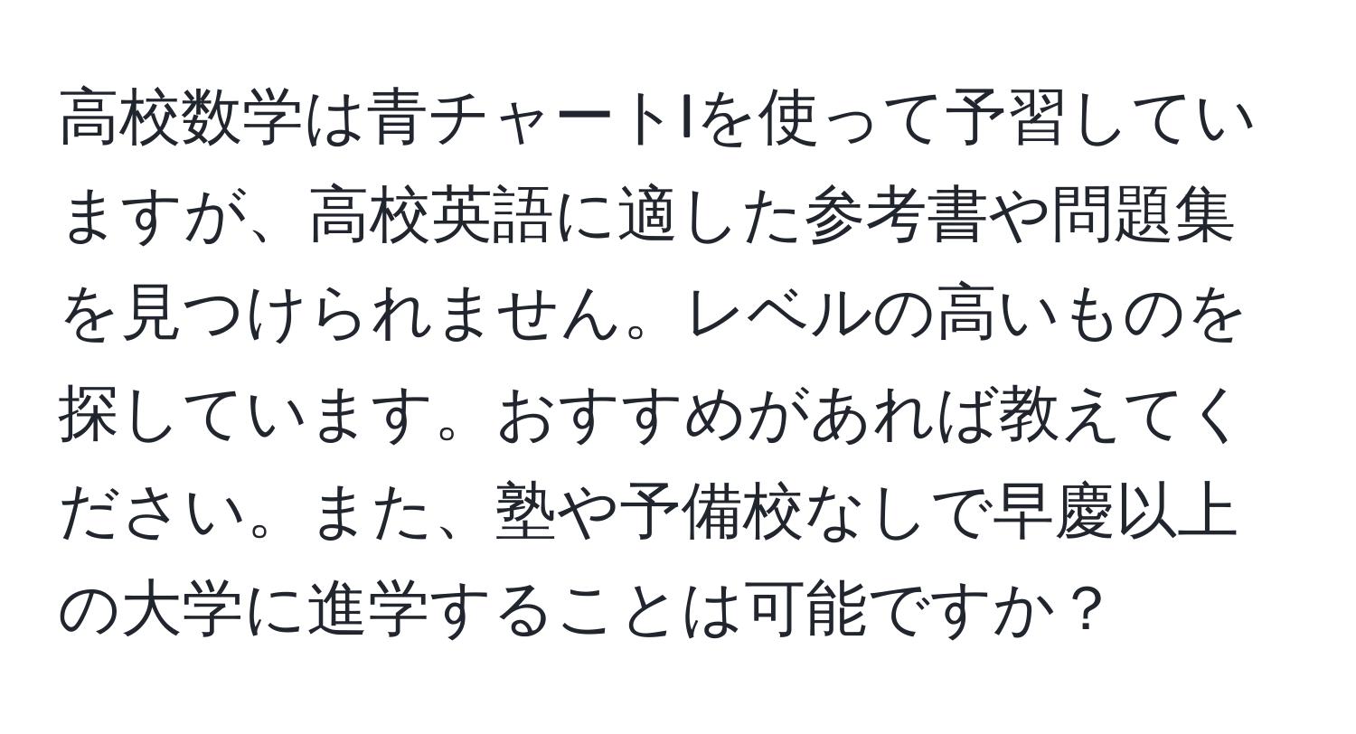 高校数学は青チャートIを使って予習していますが、高校英語に適した参考書や問題集を見つけられません。レベルの高いものを探しています。おすすめがあれば教えてください。また、塾や予備校なしで早慶以上の大学に進学することは可能ですか？