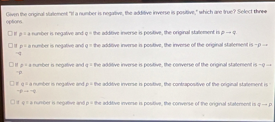 Given the original statement "If a number is negative, the additive inverse is positive," which are true? Select three
options.
If p= a number is negative and q= the additive inverse is positive, the original statement is pto q.
If p= number is negative and q= the additive inverse is positive, the inverse of the original statement is ~p →
~q.
If p= a number is negative and q= the additive inverse is positive, the converse of the original statement is ~q →
~p.
If q= a number is negative and p= the additive inverse is positive, the contrapositive of the original statement is
sim pto sim q
If q= a number is negative and p= the additive inverse is positive, the converse of the original statement is q- p