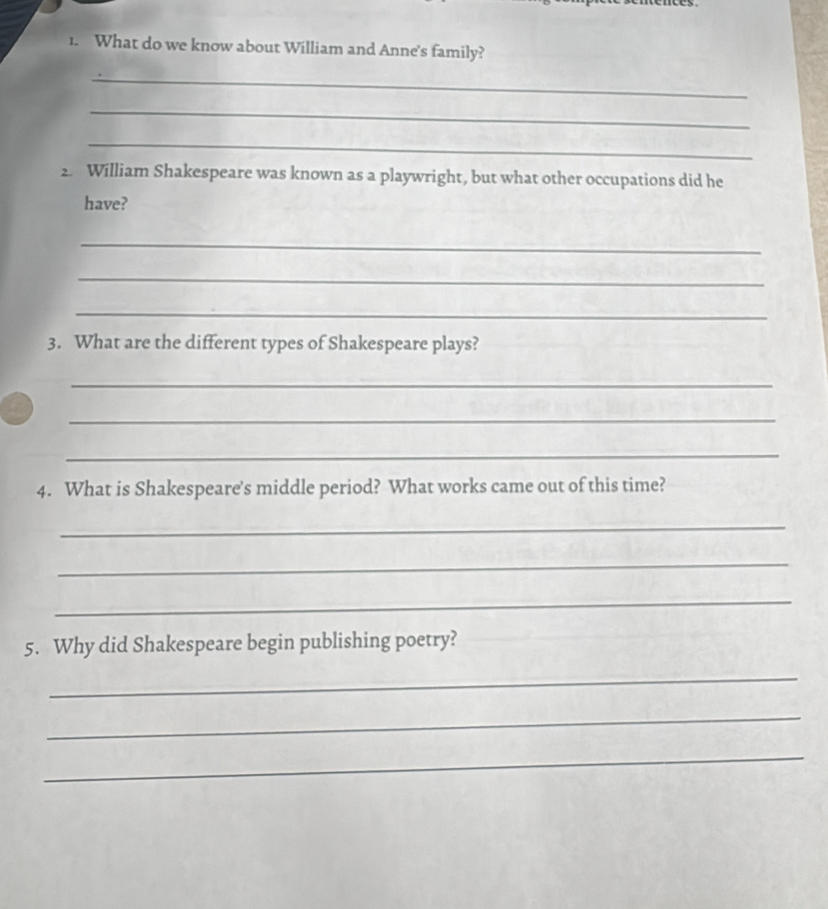 What do we know about William and Anne's family? 
_ 
_ 
_ 
2. William Shakespeare was known as a playwright, but what other occupations did he 
have? 
_ 
_ 
_ 
3. What are the different types of Shakespeare plays? 
_ 
_ 
_ 
4. What is Shakespeare's middle period? What works came out of this time? 
_ 
_ 
_ 
5. Why did Shakespeare begin publishing poetry? 
_ 
_ 
_