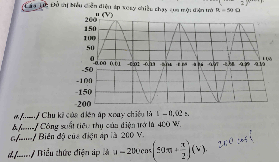 Đồ thị biểu diễn điện áp xoay chiều chạy q
a. .._ ./ Chu kì của điện áp xoay chiều là T=0,02s.
b......./ Công suất tiêu thụ của điện trở là 400 W.
c......./ Biên độ của điện áp là 200 V.
d......./ Biểu thức điện áp là u=200cos (50π t+ π /2 )(V).