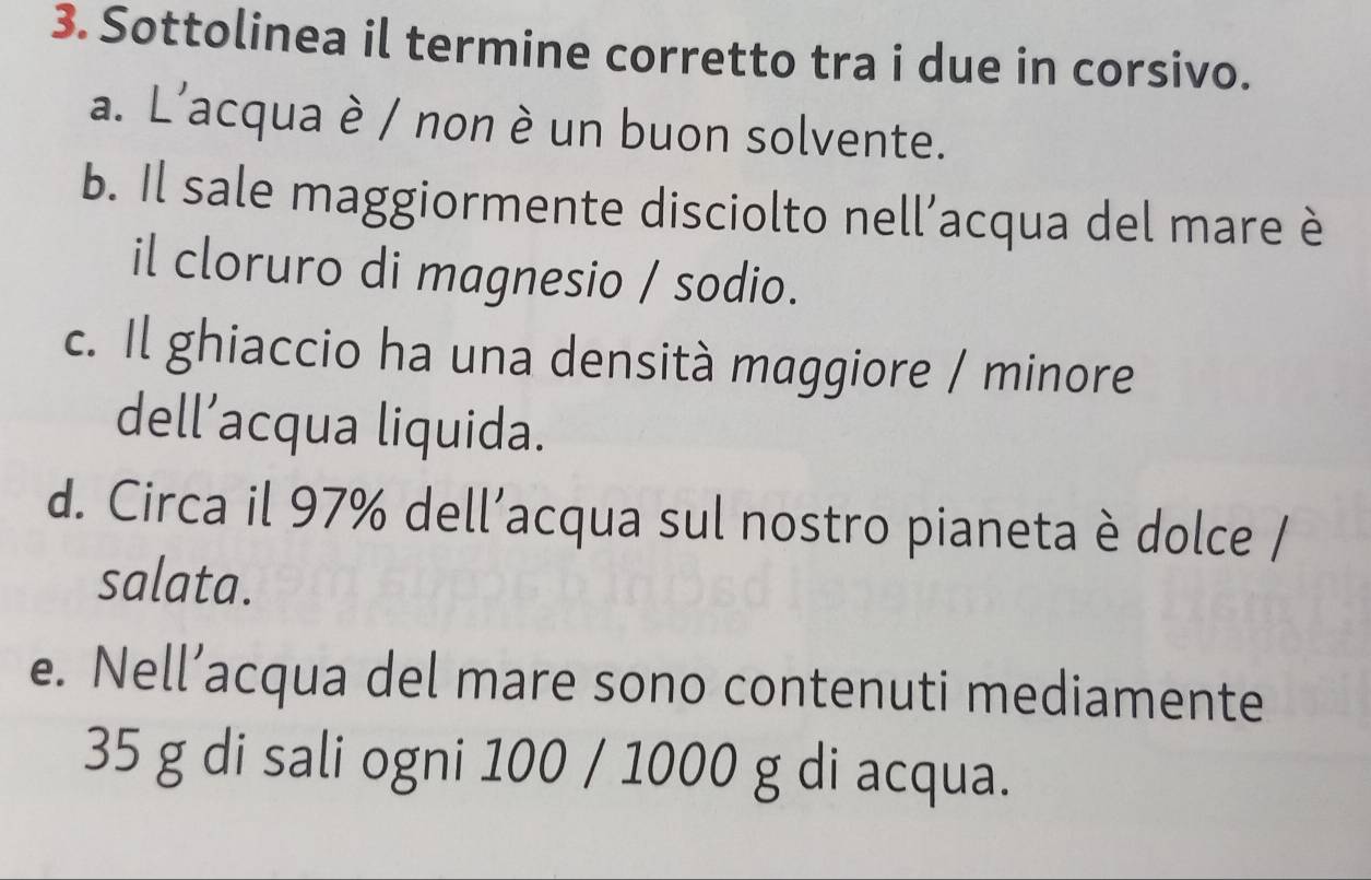 Sottolinea il termine corretto tra i due in corsivo. 
a. L'acqua è / non è un buon solvente. 
b. Il sale maggiormente disciolto nell’acqua del mare è 
il cloruro di magnesio / sodio. 
c. Il ghiaccio ha una densità maggiore / minore 
dell’acqua liquida. 
d. Circa il 97% dell’acqua sul nostro pianeta è dolce / 
salata. 
e. Nell’acqua del mare sono contenuti mediamente
35 g di sali ogni 100 / 1000 g di acqua.