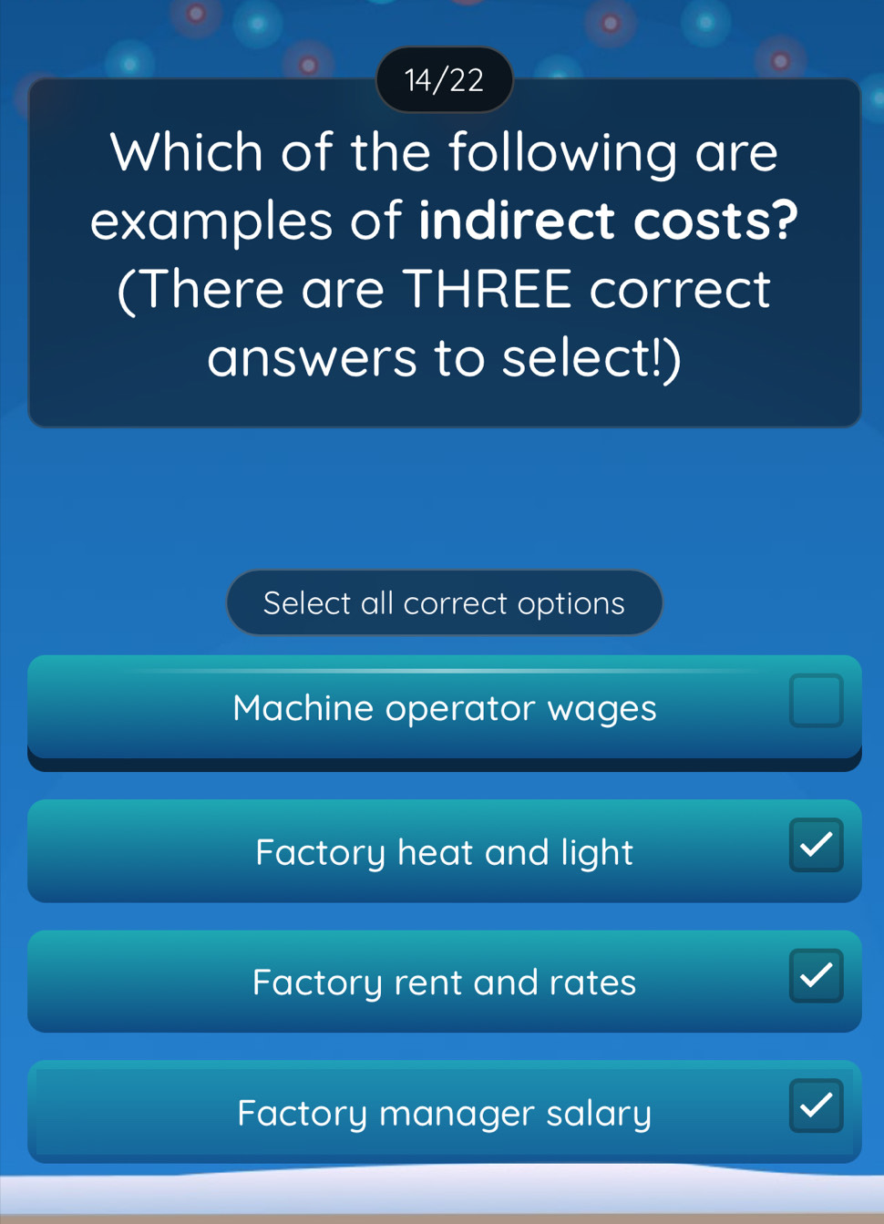 14/22
Which of the following are
examples of indirect costs?
(There are THREE correct
answers to select!)
Select all correct options
Machine operator wages
Factory heat and light
Factory rent and rates
Factory manager salary