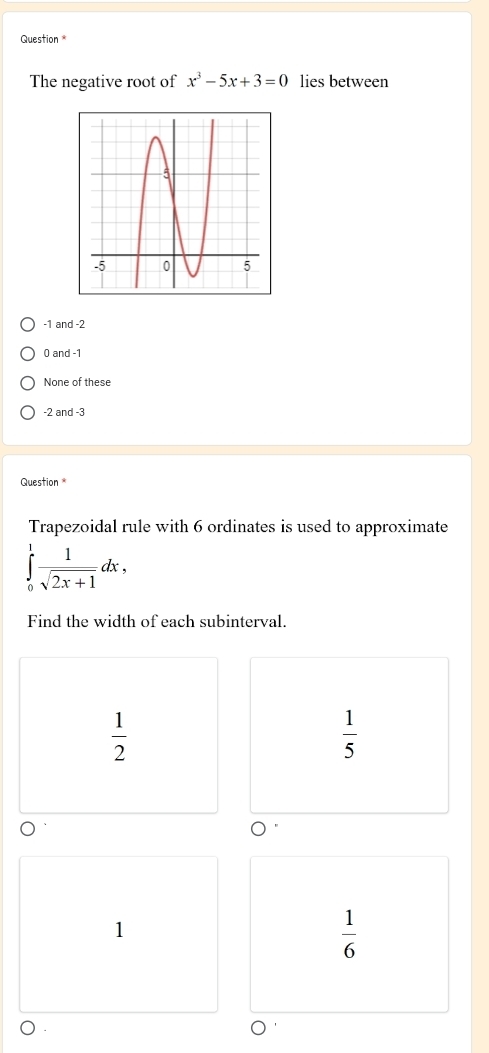 Question *
The negative root of x^3-5x+3=0 lies between
-1 and -2
0 and -1
None of these
-2 and -3
Question
Trapezoidal rule with 6 ordinates is used to approximate
∈tlimits _0^(1frac 1)sqrt(2x+1)dx, 
Find the width of each subinterval.
 1/2 
 1/5 
1
 1/6 